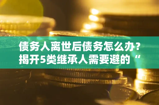济南债务人离世后债务怎么办？揭开5类继承人需要避的“坑”