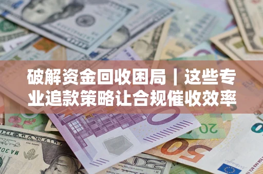 济南破解资金回收困局｜这些专业追款策略让合规催收效率翻倍