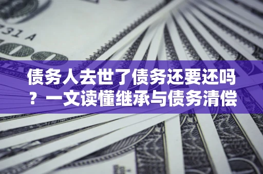 济南债务人去世了债务还要还吗？一文读懂继承与债务清偿
